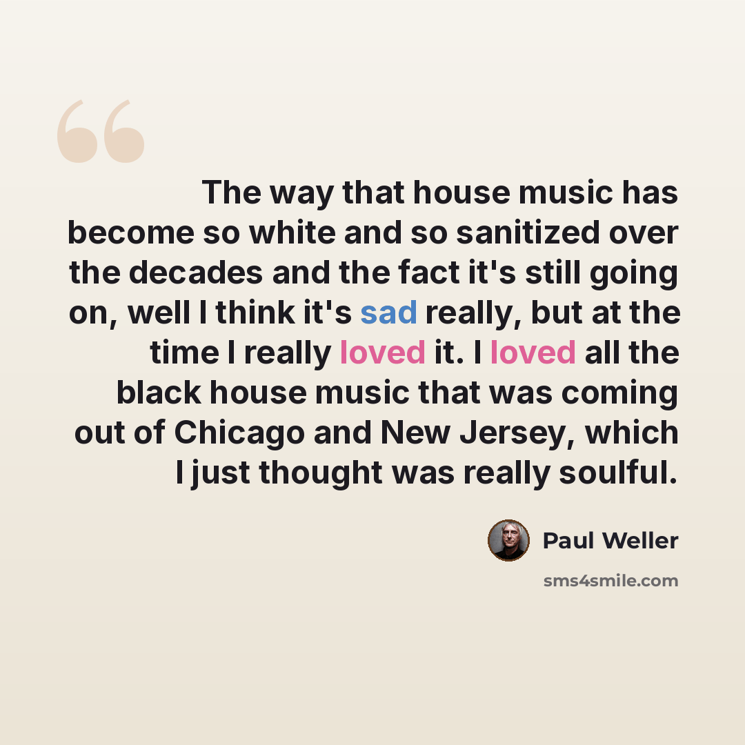 “The way that house music has become so white and so sanitized over the decades and the fact it's still going on, well I think it's sad really, but at the time I really loved it. I loved all the black house music that was coming out of Chicago and New Jersey, which I just thought was really soulful.” quote by Paul Weller