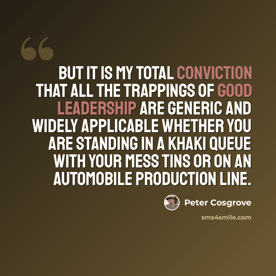 “But it is my total conviction that all the trappings of good leadership are generic and widely applicable whether you are standing in a khaki queue with your mess tins or on an automobile production line.” quote by Peter Cosgrove