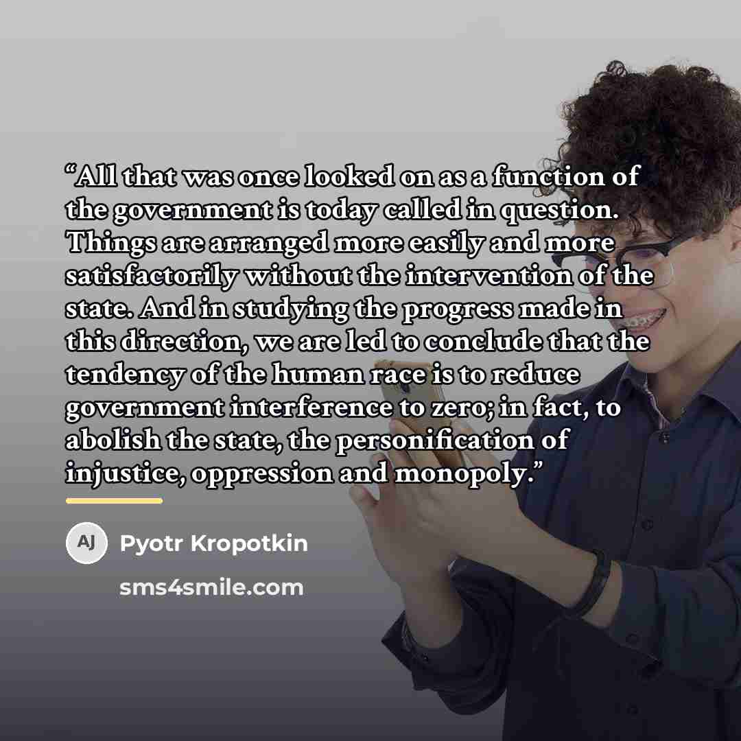 “All that was once looked on as a function of the government is today called in question. Things are arranged more easily and more satisfactorily without the intervention of the state. And in studying the progress made in this direction, we are led to conclude that the tendency of the human race is…” quote by Pyotr Kropotkin