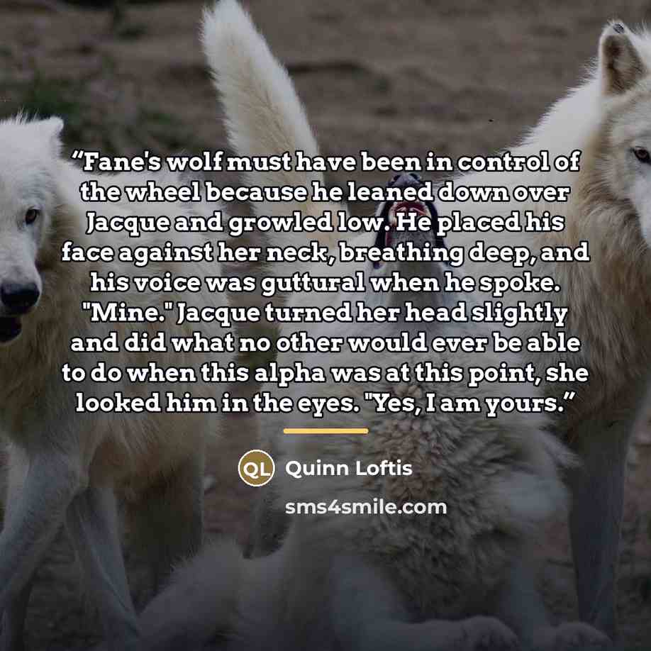 “Fane's wolf must have been in control of the wheel because he leaned down over Jacque and growled low. He placed his face against her neck, breathing deep, and his voice was guttural when he spoke. "Mine." Jacque turned her head slightly and did what no other would ever be able to do when this…” quote by Quinn Loftis
