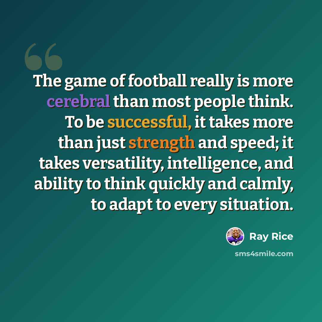 “The game of football really is more cerebral than most people think. To be successful, it takes more than just strength and speed; it takes versatility, intelligence, and ability to think quickly and calmly, to adapt to every situation.” quote by Ray Rice