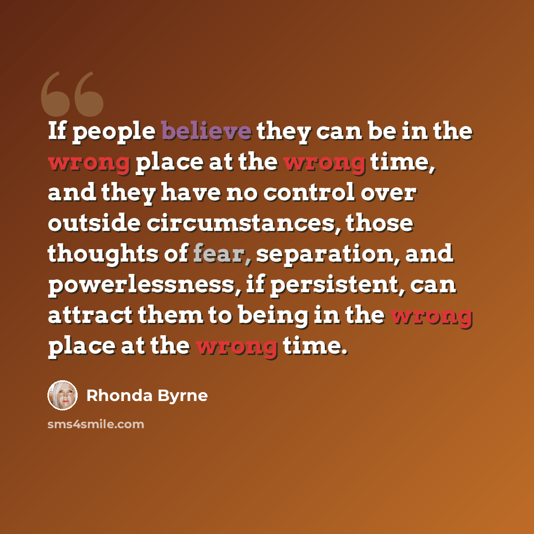 “If people believe they can be in the wrong place at the wrong time, and they have no control over outside circumstances, those thoughts of fear, separation, and powerlessness, if persistent, can attract them to being in the wrong place at the wrong time.” quote by Rhonda Byrne