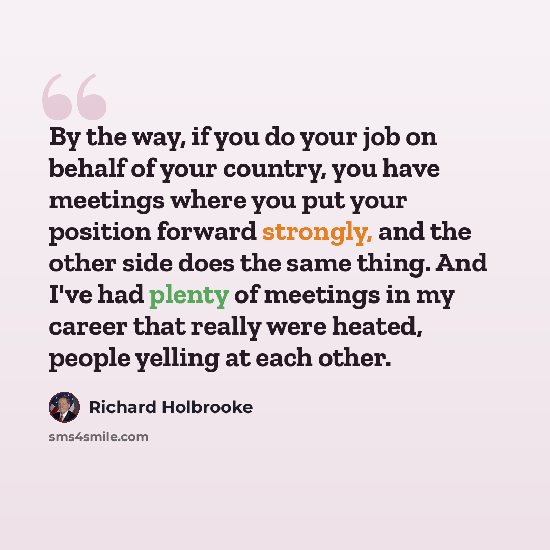“By the way, if you do your job on behalf of your country, you have meetings where you put your position forward strongly, and the other side does the same thing. And I've had plenty of meetings in my career that really were heated, people yelling at each other.” quote by Richard Holbrooke