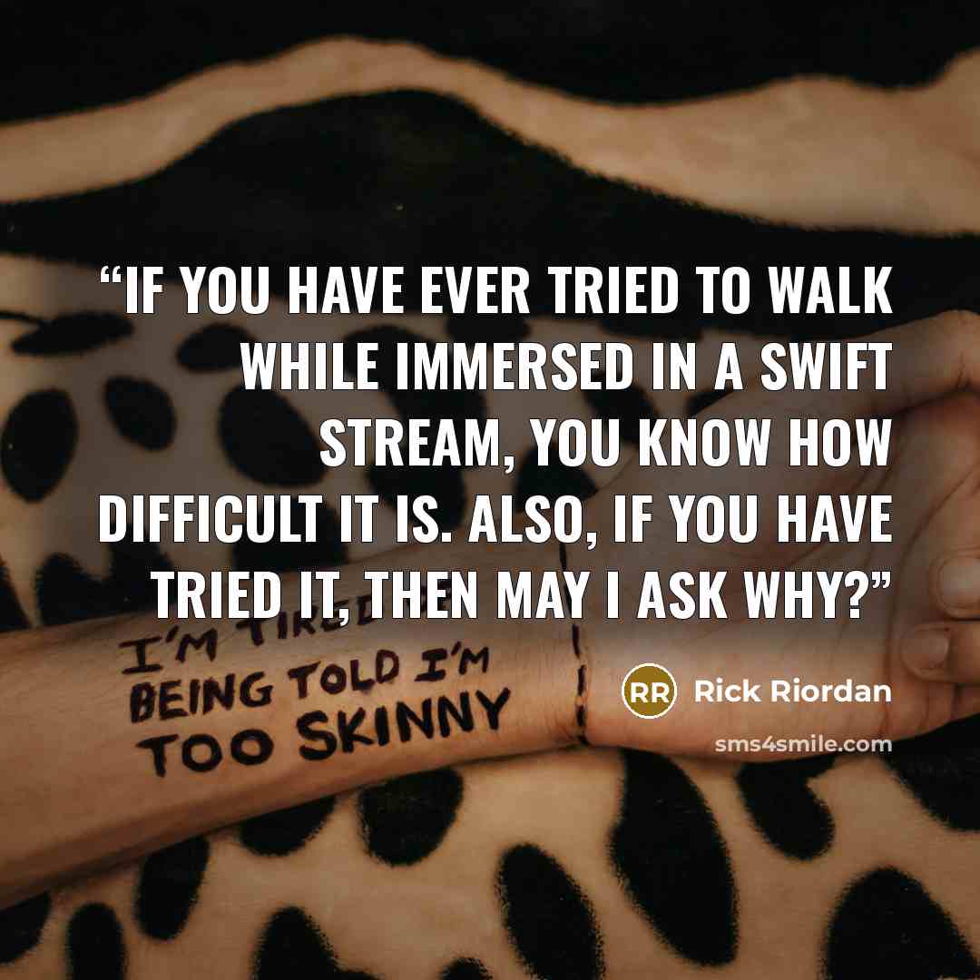 “If you have ever tried to walk while immersed in a swift stream, you know how difficult it is. Also, if you have tried it, then may I ask why?” quote by Rick Riordan