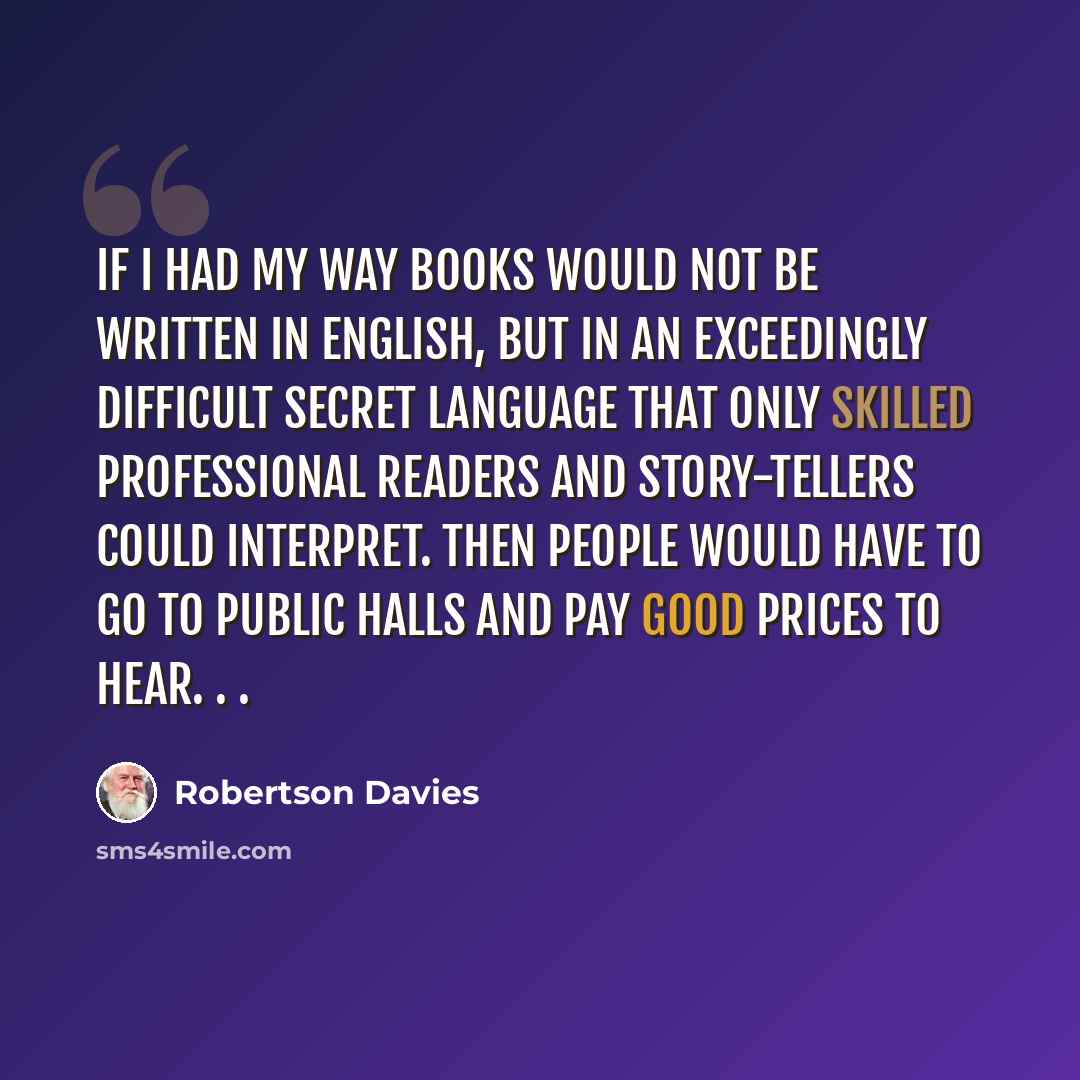 “If I had my way books would not be written in English, but in an exceedingly difficult secret language that only skilled professional readers and story-tellers could interpret. Then people would have to go to public halls and pay good prices to hear. . .” quote by Robertson Davies