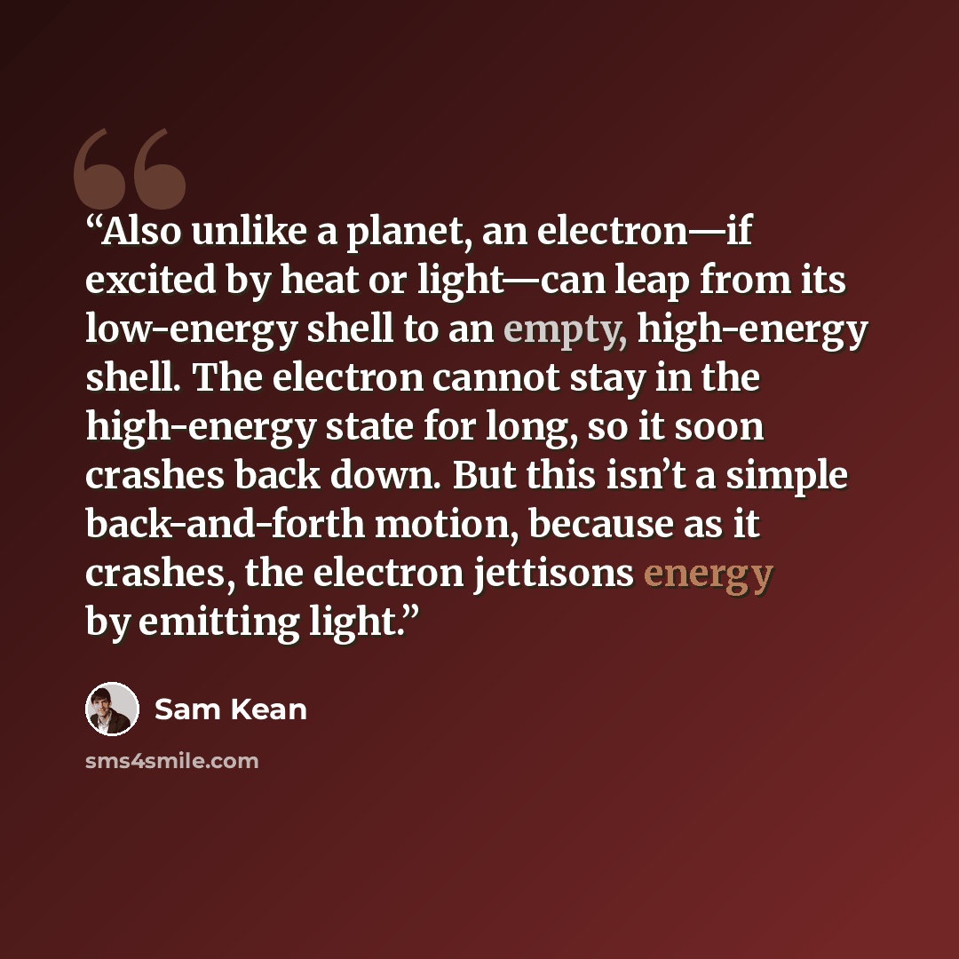 “Also unlike a planet, an electron—if excited by heat or light—can leap from its low-energy shell to an empty, high-energy shell. The electron cannot stay in the high-energy state for long, so it soon crashes back down. But this isn’t a simple back-and-forth motion, because as it crashes, the…” quote by Sam Kean