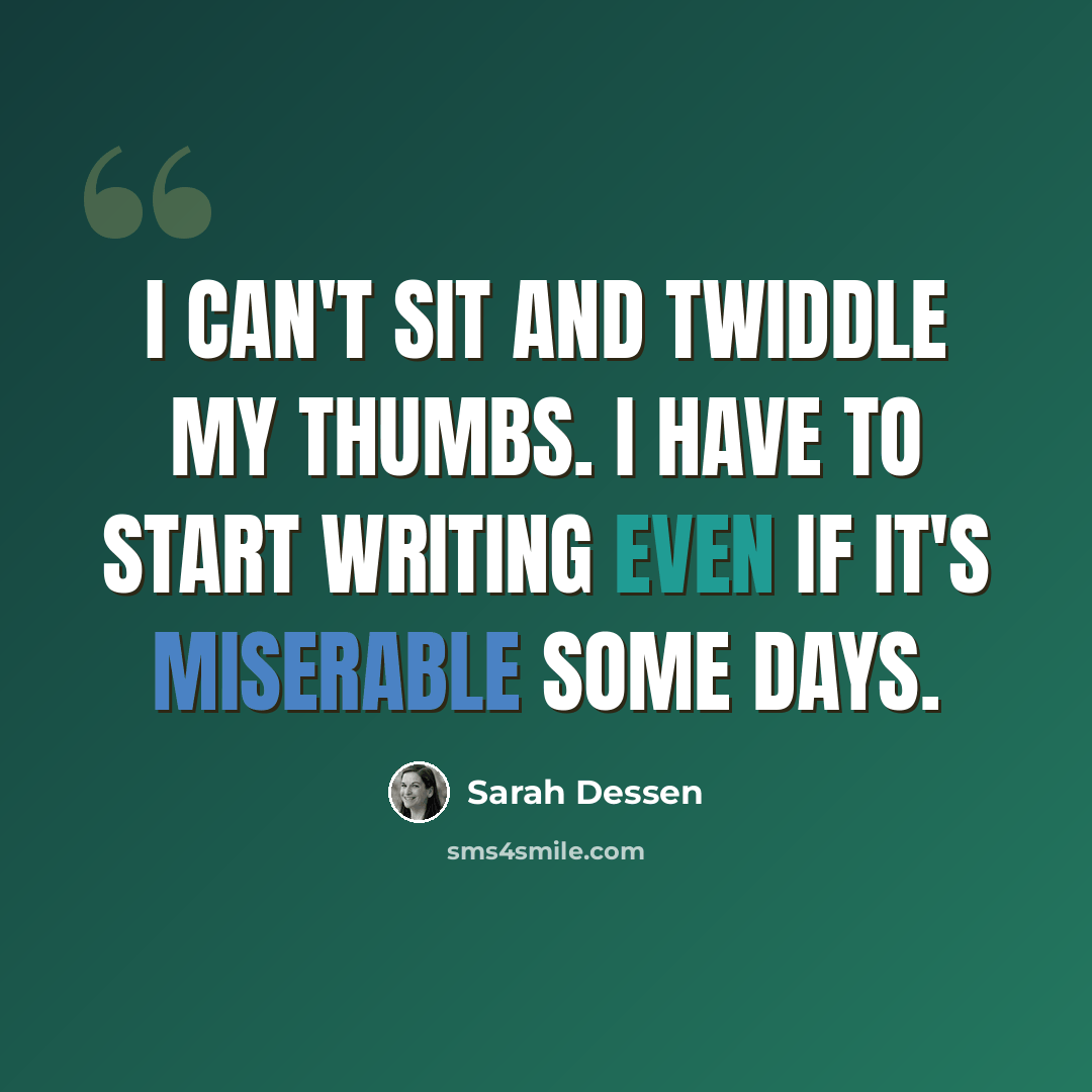“I can't sit and twiddle my thumbs. I have to start writing even if it's miserable some days.” quote by Sarah Dessen