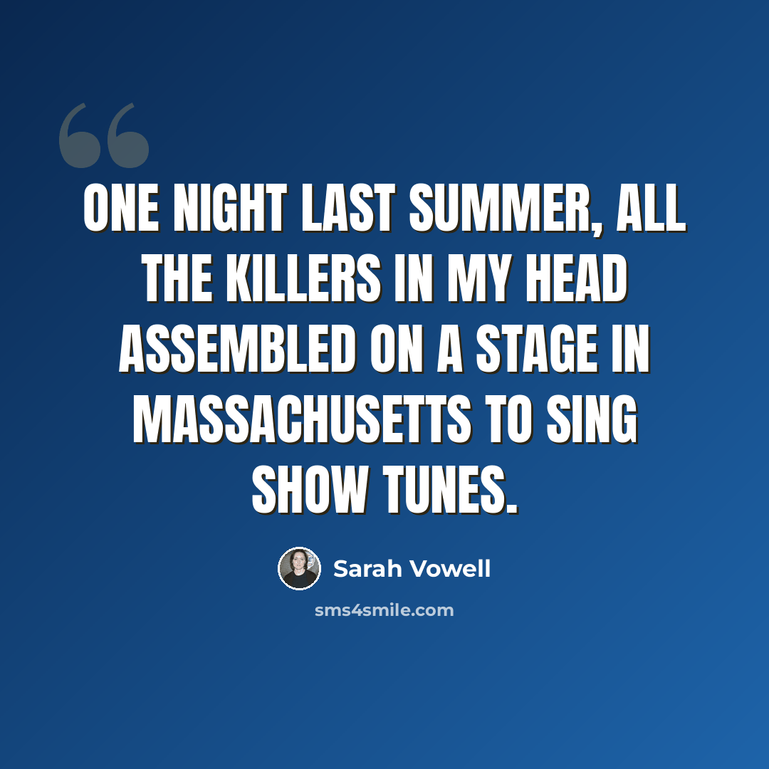 “One night last summer, all the killers in my head assembled on a stage in Massachusetts to sing show tunes.” quote by Sarah Vowell