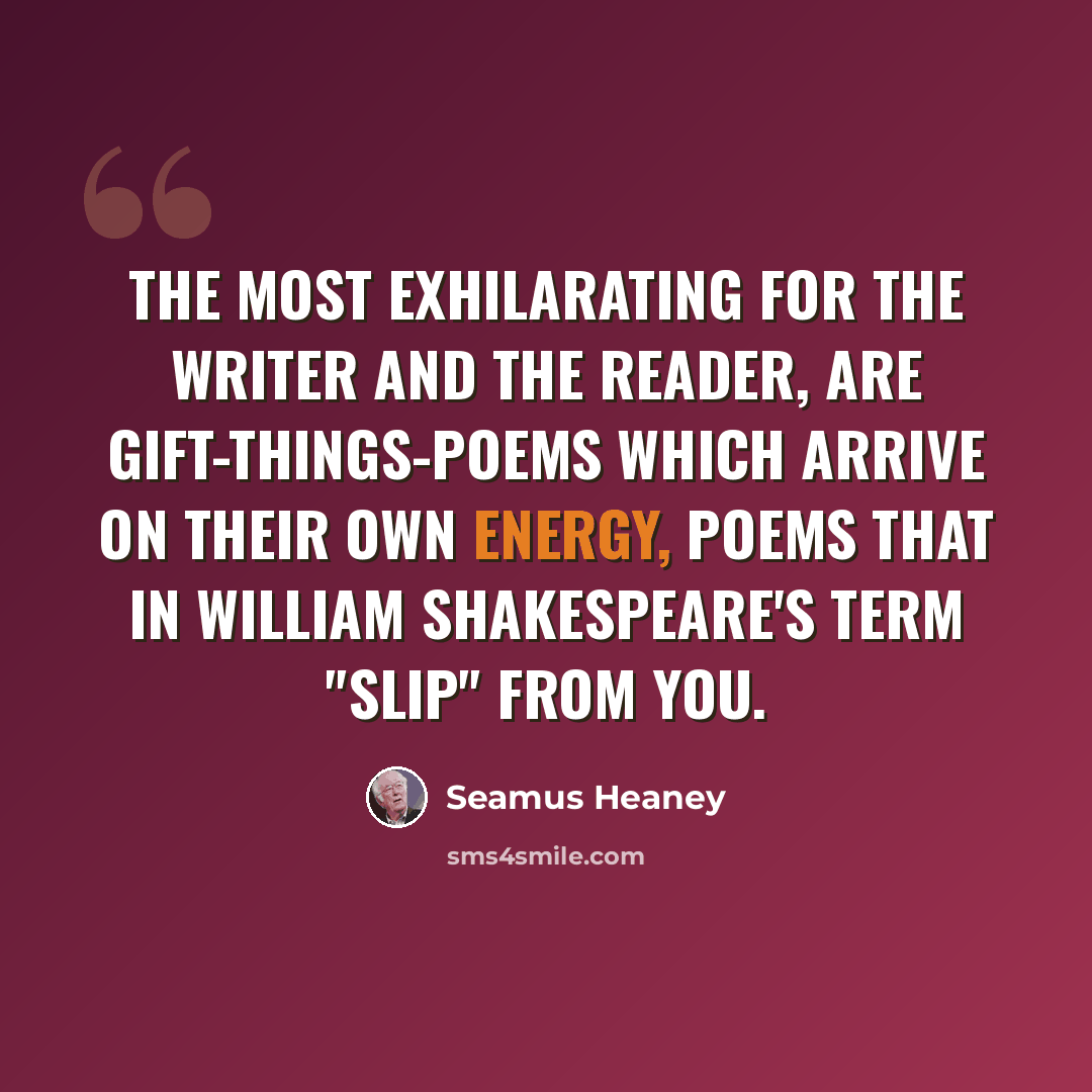 “The most exhilarating for the writer and the reader, are gift-things-poems which arrive on their own energy, poems that in William Shakespeare's term "slip" from you.” quote by Seamus Heaney