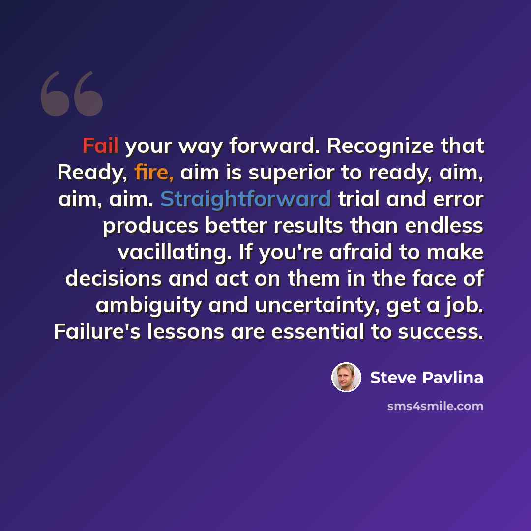 “Fail your way forward. Recognize that Ready, fire, aim is superior to ready, aim, aim, aim. Straightforward trial and error produces better results than endless vacillating. If you're afraid to make decisions and act on them in the face of ambiguity and uncertainty, get a job. Failure's lessons…” quote by Steve Pavlina