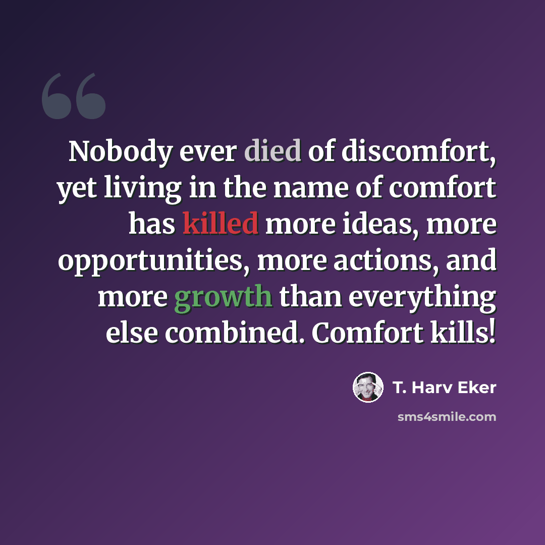 “Nobody ever died of discomfort, yet living in the name of comfort has killed more ideas, more opportunities, more actions, and more growth than everything else combined. Comfort kills!” quote by T. Harv Eker
