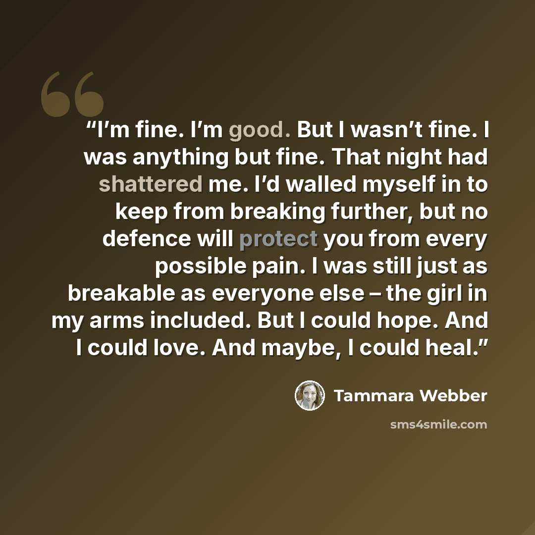 “I’m fine. I’m good. But I wasn’t fine. I was anything but fine. That night had shattered me. I’d walled myself in to keep from breaking further, but no defence will protect you from every possible pain. I was still just as breakable as everyone else – the girl in my arms included. But I could…” quote by Tammara Webber