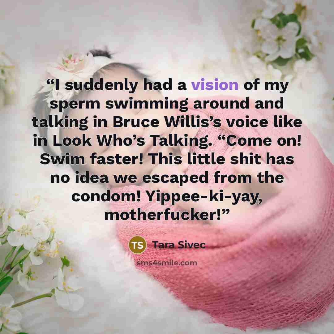 “I suddenly had a vision of my sperm swimming around and talking in Bruce Willis’s voice like in Look Who’s Talking. “Come on! Swim faster! This little shit has no idea we escaped from the condom! Yippee-ki-yay, motherfucker!” quote by Tara Sivec