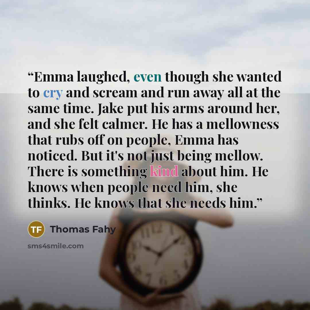 “Emma laughed, even though she wanted to cry and scream and run away all at the same time. Jake put his arms around her, and she felt calmer. He has a mellowness that rubs off on people, Emma has noticed. But it's not just being mellow. There is something kind about him. He knows when people need…” quote by Thomas Fahy
