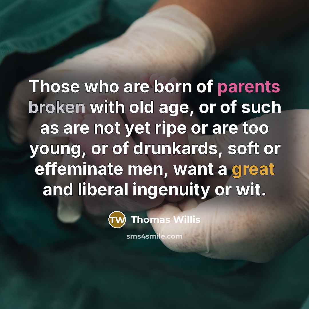 “Those who are born of parents broken with old age, or of such as are not yet ripe or are too young, or of drunkards, soft or effeminate men, want a great and liberal ingenuity or wit.” quote by Thomas Willis