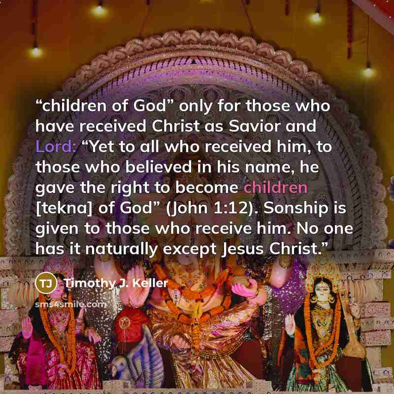 “children of God” only for those who have received Christ as Savior and Lord: “Yet to all who received him, to those who believed in his name, he gave the right to become children [tekna] of God” (John 1:12). Sonship is given to those who receive him. No one has it naturally except Jesus Christ.” quote by Timothy J. Keller