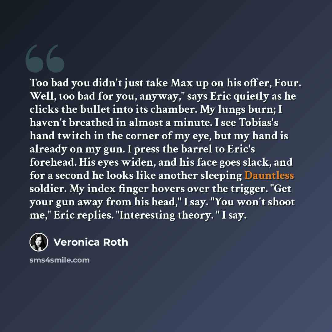 “Too bad you didn't just take Max up on his offer, Four. Well, too bad for you, anyway," says Eric quietly as he clicks the bullet into its chamber. My lungs burn; I haven't breathed in almost a minute. I see Tobias's hand twitch in the corner of my eye, but my hand is already on my gun. I press…” quote by Veronica Roth