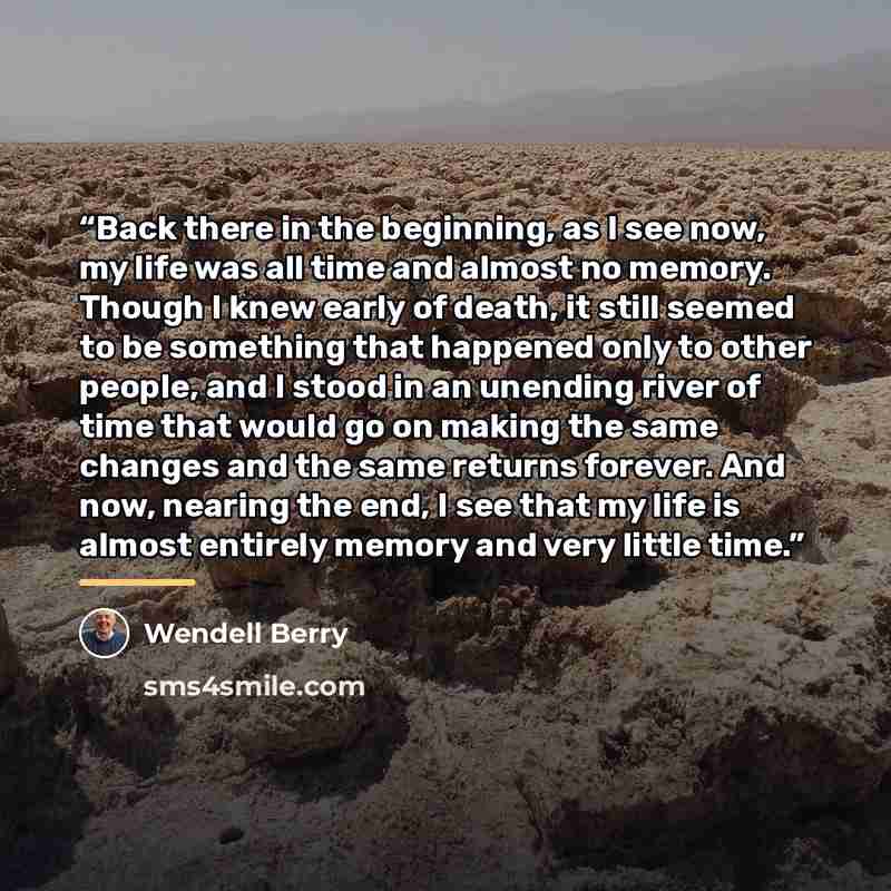 “Back there in the beginning, as I see now, my life was all time and almost no memory. Though I knew early of death, it still seemed to be something that happened only to other people, and I stood in an unending river of time that would go on making the same changes and the same returns forever…” quote by Wendell Berry