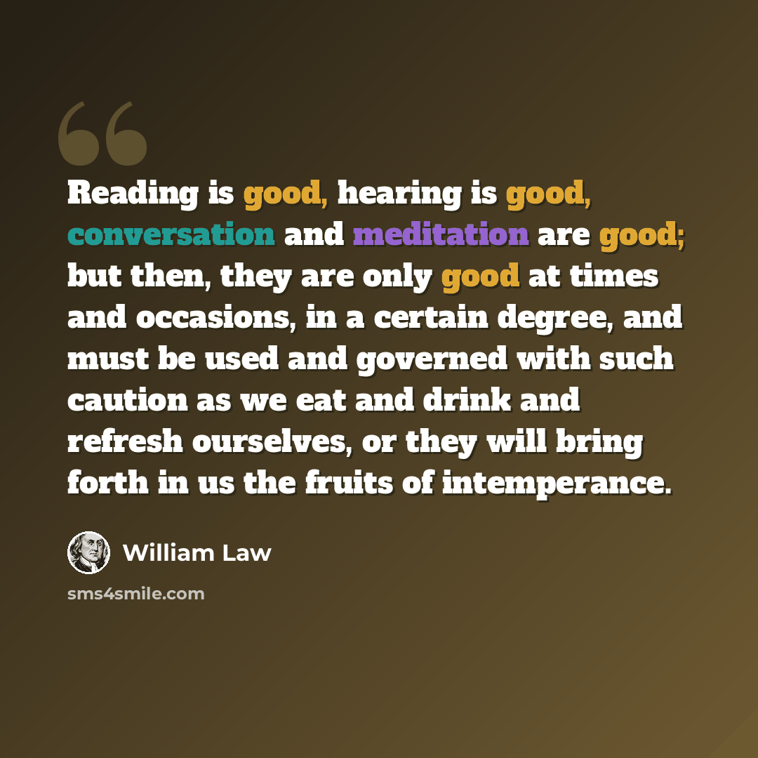 “Reading is good, hearing is good, conversation and meditation are good; but then, they are only good at times and occasions, in a certain degree, and must be used and governed with such caution as we eat and drink and refresh ourselves, or they will bring forth in us the fruits of intemperance.” quote by William Law