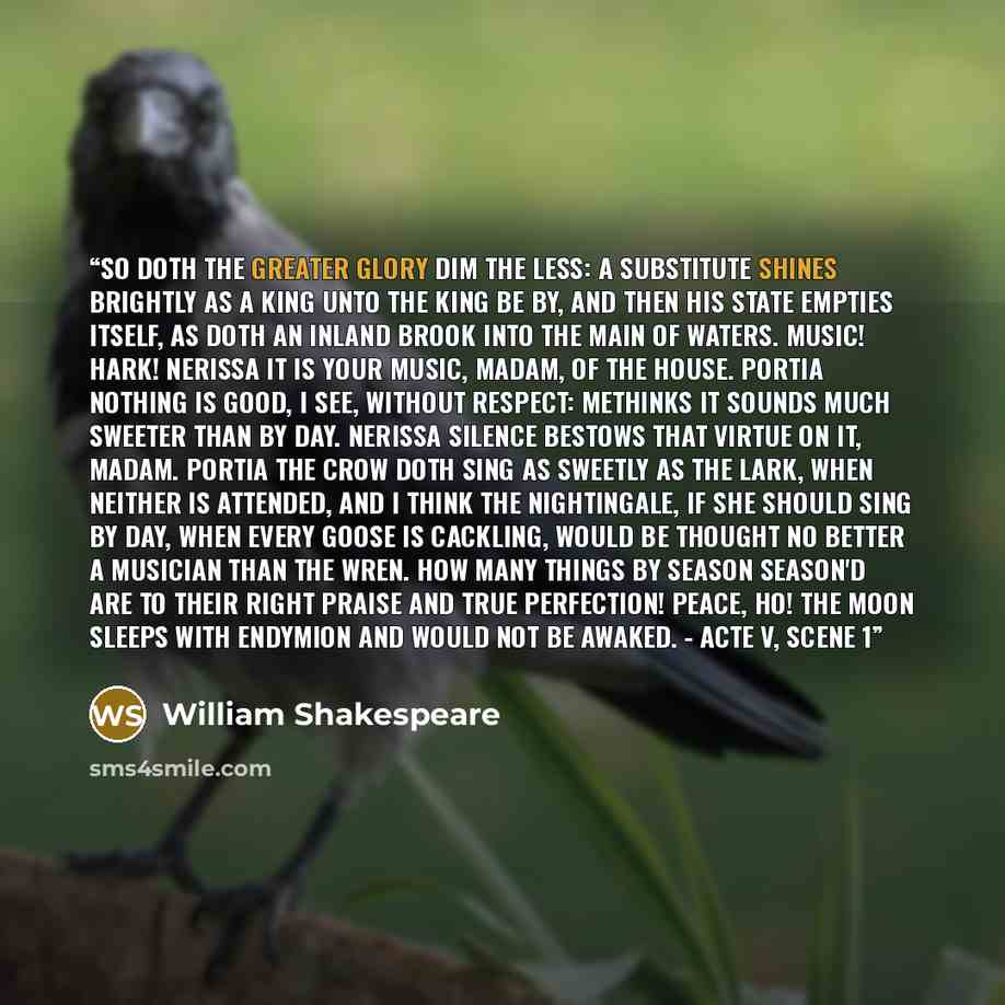 “So doth the greater glory dim the less: A substitute shines brightly as a king Unto the king be by, and then his state Empties itself, as doth an inland brook Into the main of waters. Music! hark! NERISSA It is your music, madam, of the house. PORTIA Nothing is good, I see, without respect…” quote by William Shakespeare