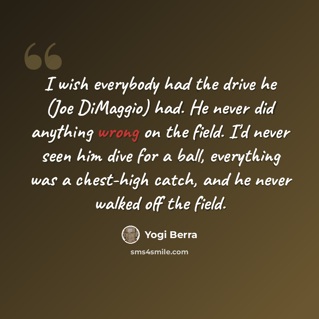 “I wish everybody had the drive he (Joe DiMaggio) had. He never did anything wrong on the field. I'd never seen him dive for a ball, everything was a chest-high catch, and he never walked off the field.” quote by Yogi Berra