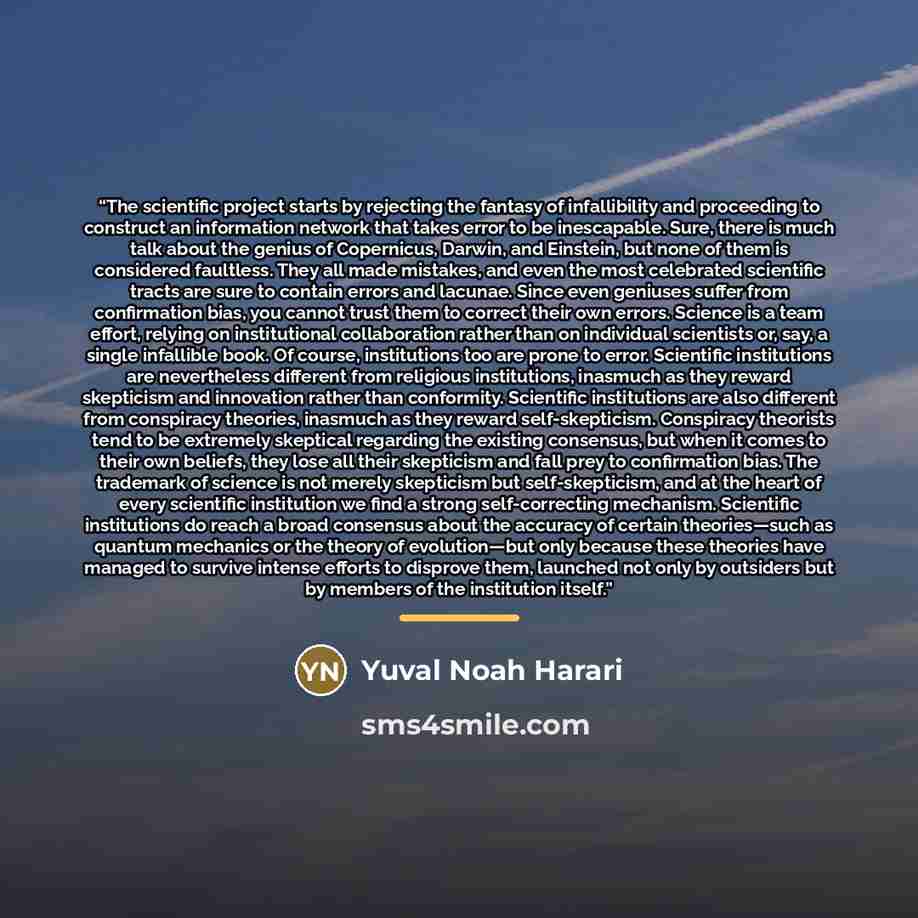 “The scientific project starts by rejecting the fantasy of infallibility and proceeding to construct an information network that takes error to be inescapable. Sure, there is much talk about the genius of Copernicus, Darwin, and Einstein, but none of them is considered faultless. They all made…” quote by Yuval Noah Harari