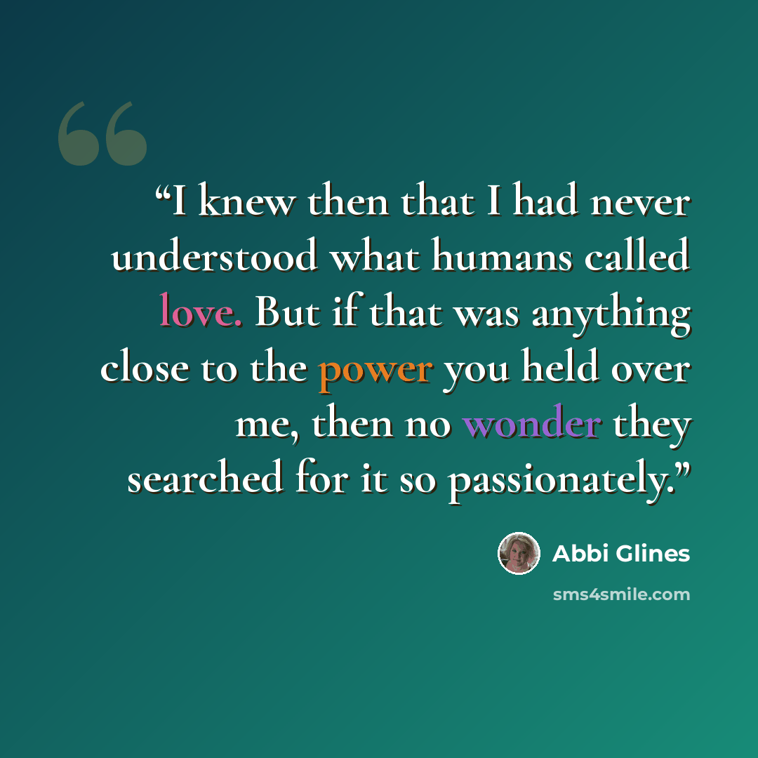 “I knew then that I had never understood what humans called love. But if that was anything close to the power you held over me, then no wonder they searched for it so passionately.” quote by Abbi Glines