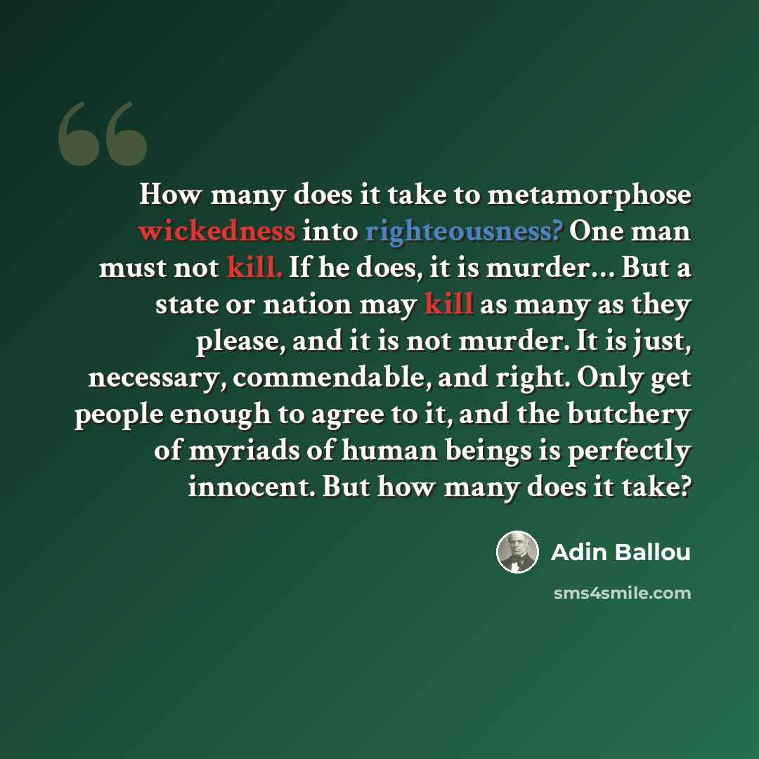 “How many does it take to metamorphose wickedness into righteousness? One man must not kill. If he does, it is murder… But a state or nation may kill as many as they please, and it is not murder. It is just, necessary, commendable, and right. Only get people enough to agree to it, and the butchery…” quote by Adin Ballou