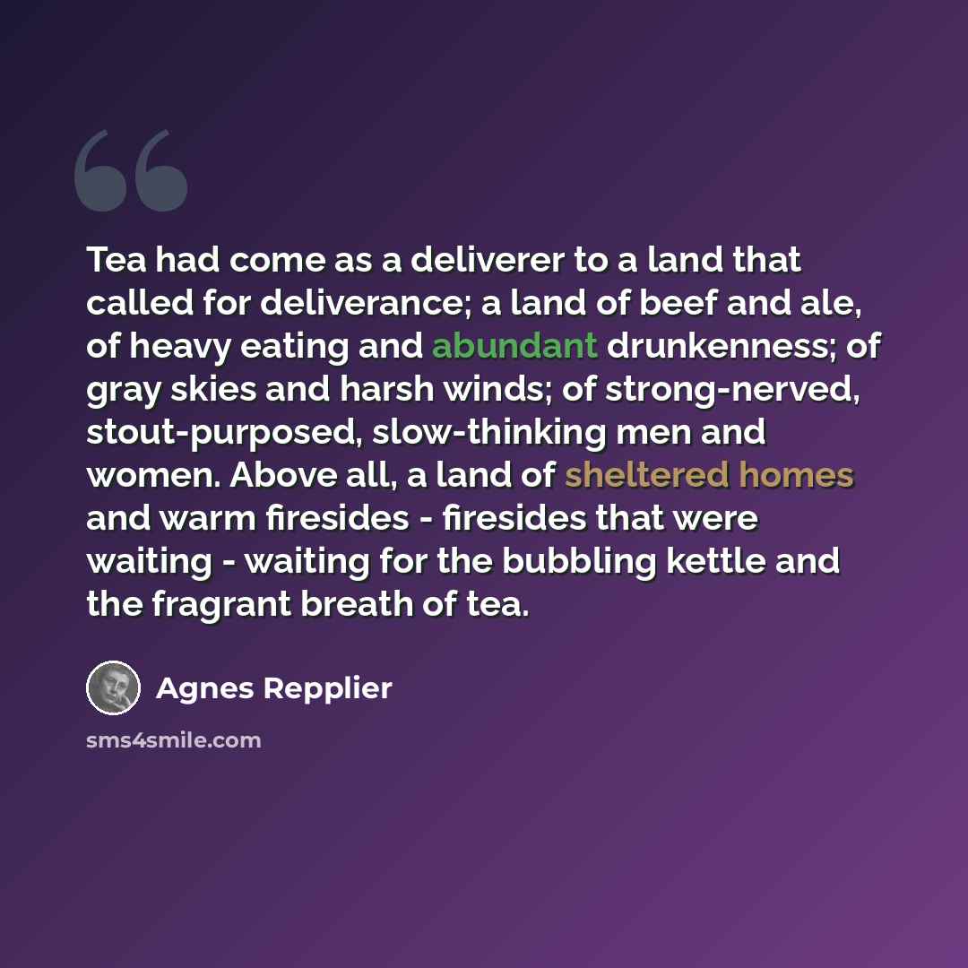 “Tea had come as a deliverer to a land that called for deliverance; a land of beef and ale, of heavy eating and abundant drunkenness; of gray skies and harsh winds; of strong-nerved, stout-purposed, slow-thinking men and women. Above all, a land of sheltered homes and warm firesides - firesides…” quote by Agnes Repplier
