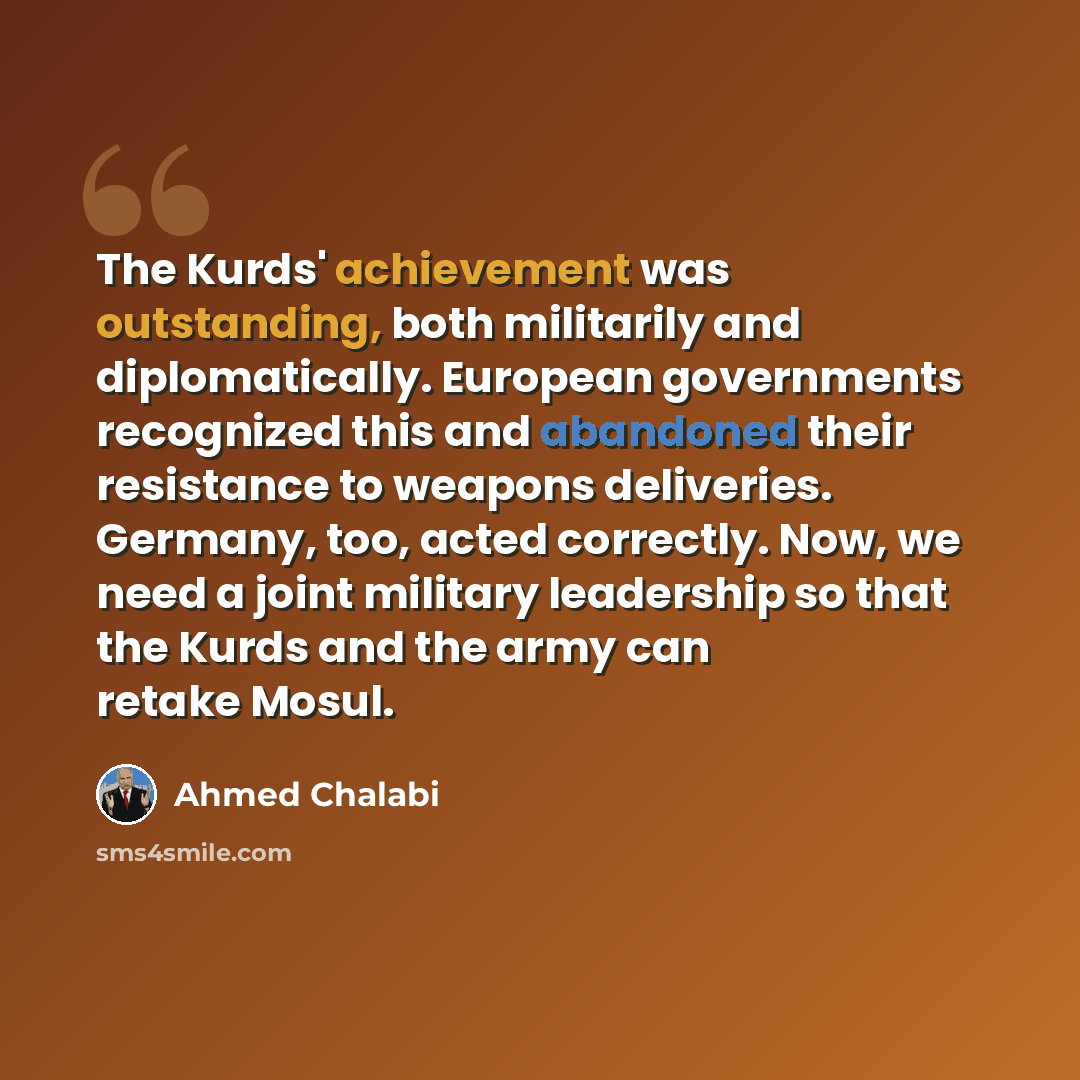 “The Kurds' achievement was outstanding, both militarily and diplomatically. European governments recognized this and abandoned their resistance to weapons deliveries. Germany, too, acted correctly. Now, we need a joint military leadership so that the Kurds and the army can retake Mosul.” quote by Ahmed Chalabi