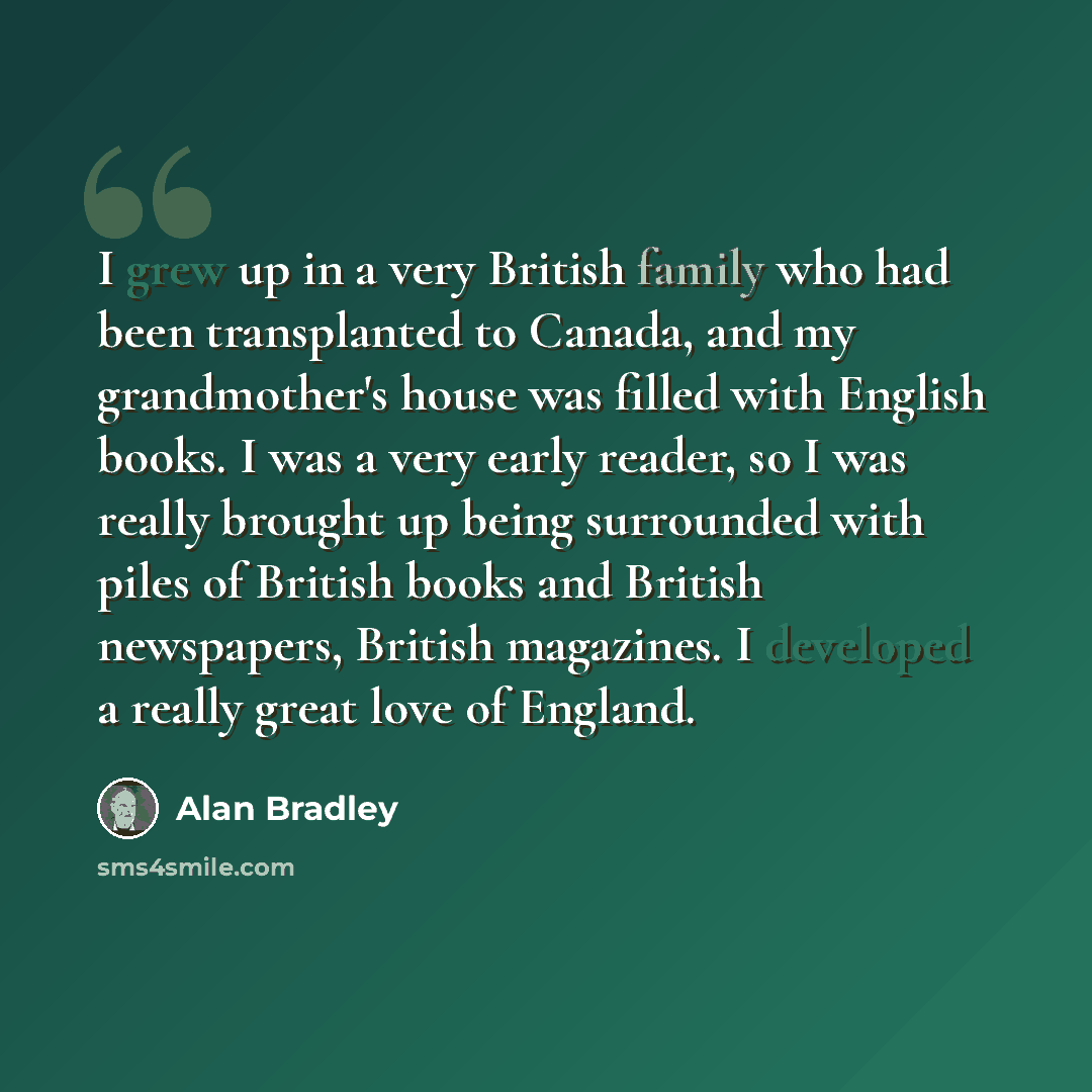 “I grew up in a very British family who had been transplanted to Canada, and my grandmother's house was filled with English books. I was a very early reader, so I was really brought up being surrounded with piles of British books and British newspapers, British magazines. I developed a really great…” quote by Alan Bradley
