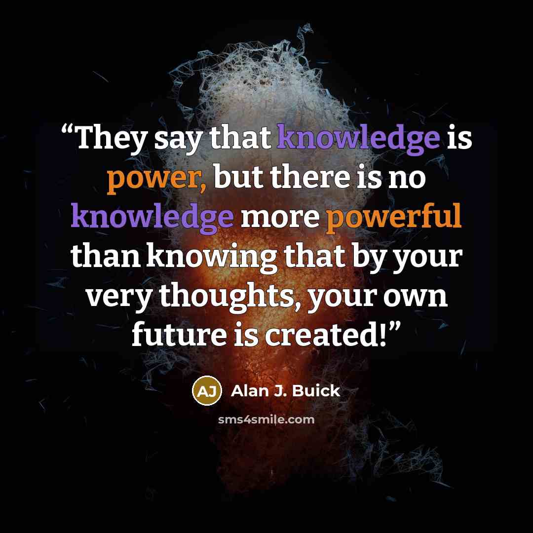 “They say that knowledge is power, but there is no knowledge more powerful than knowing that by your very thoughts, your own future is created!” quote by Alan J. Buick
