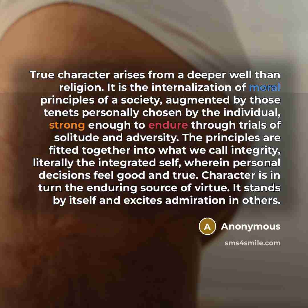 “True character arises from a deeper well than religion. It is the internalization of moral principles of a society, augmented by those tenets personally chosen by the individual, strong enough to endure through trials of solitude and adversity. The principles are fitted together into what we call…” quote by Anonymous