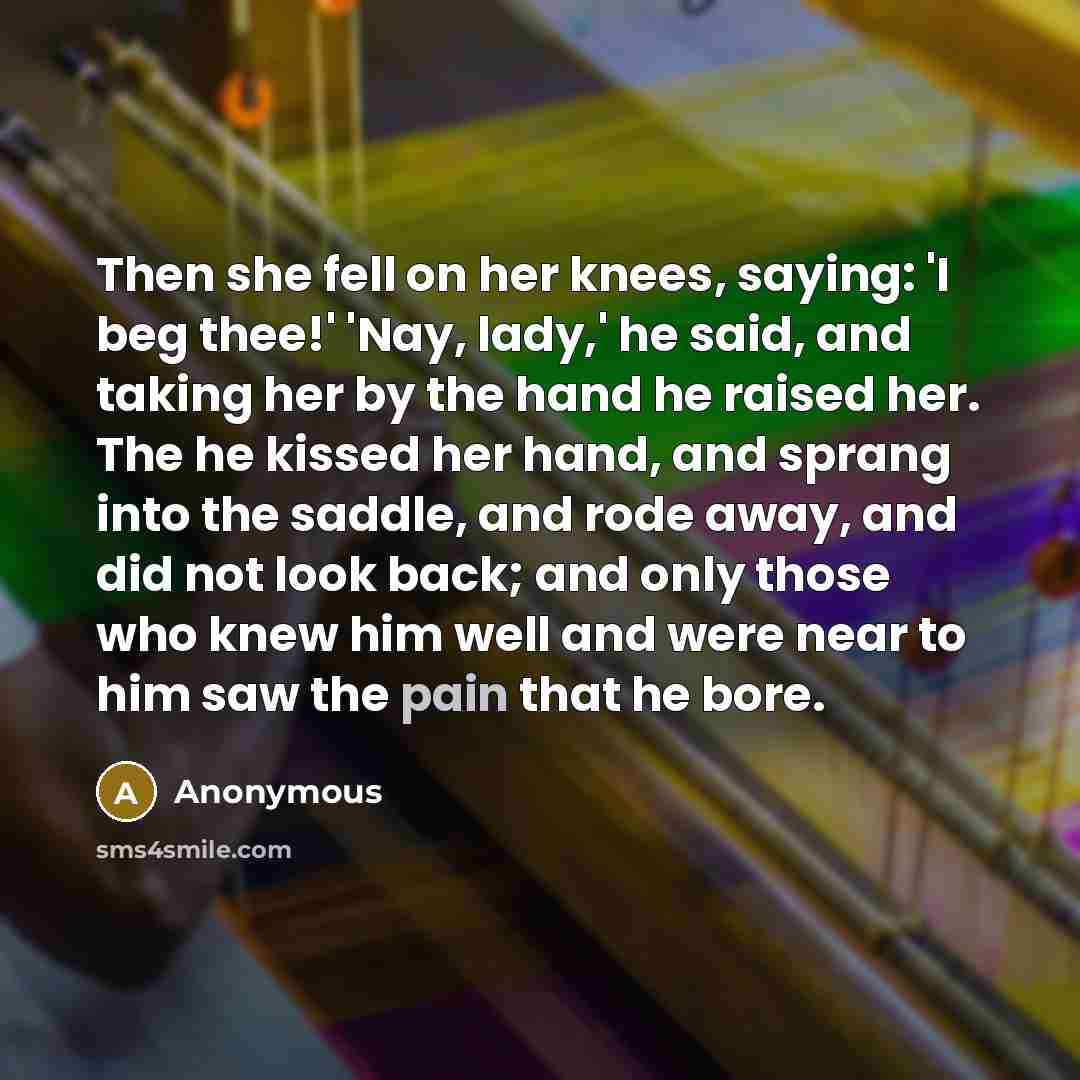 “Then she fell on her knees, saying: 'I beg thee!' 'Nay, lady,' he said, and taking her by the hand he raised her. The he kissed her hand, and sprang into the saddle, and rode away, and did not look back; and only those who knew him well and were near to him saw the pain that he bore.” quote by Anonymous