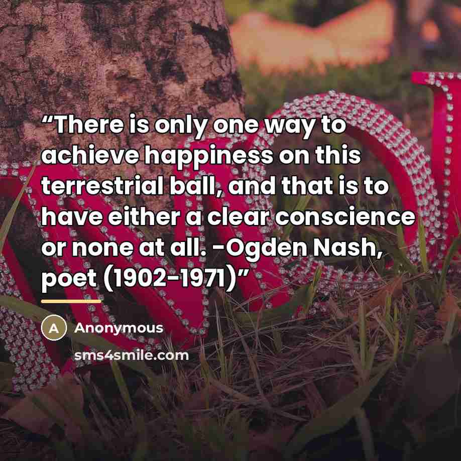 “There is only one way to achieve happiness on this terrestrial ball, and that is to have either a clear conscience or none at all. -Ogden Nash, poet (1902-1971)” quote by Anonymous