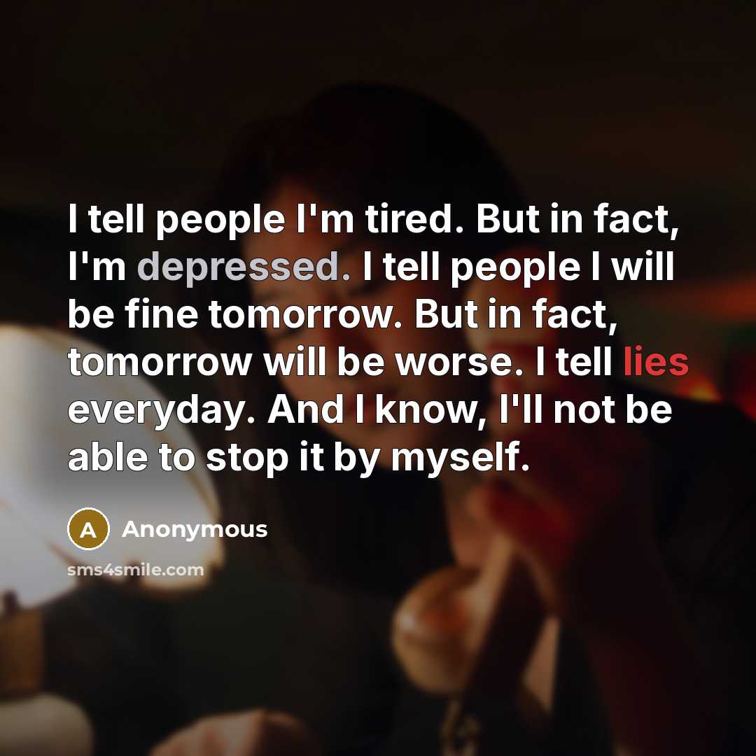 “I tell people I'm tired. But in fact, I'm depressed. I tell people I will be fine tomorrow. But in fact, tomorrow will be worse. I tell lies everyday. And I know, I'll not be able to stop it by myself.” quote by Anonymous
