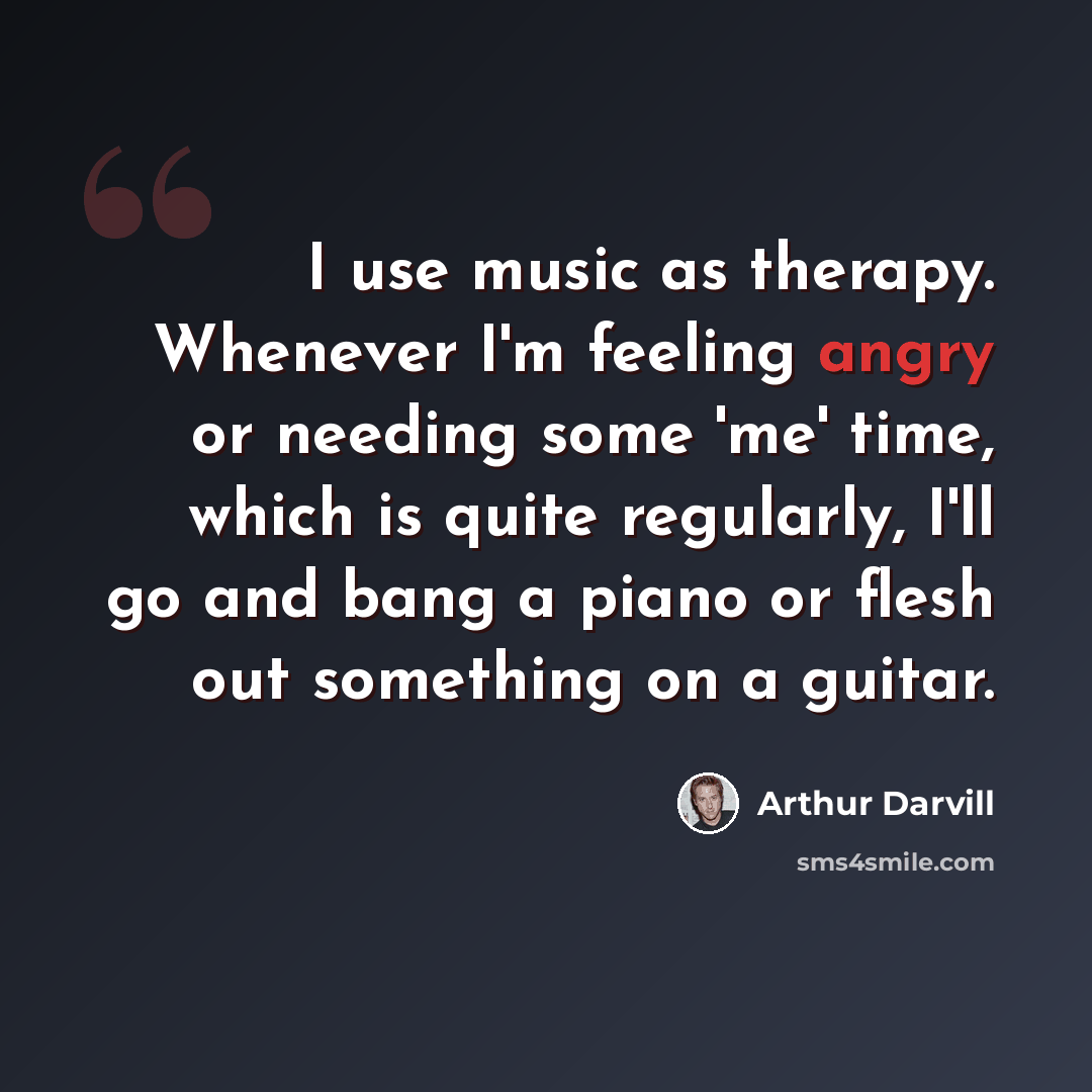 “I use music as therapy. Whenever I'm feeling angry or needing some 'me' time, which is quite regularly, I'll go and bang a piano or flesh out something on a guitar.” quote by Arthur Darvill