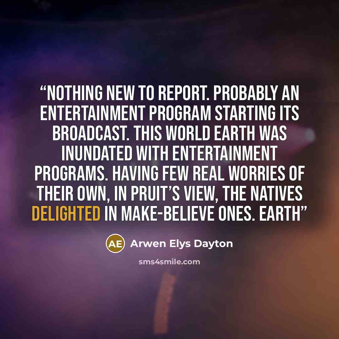 “Nothing new to report. Probably an entertainment program starting its broadcast. This world Earth was inundated with entertainment programs. Having few real worries of their own, in Pruit’s view, the natives delighted in make-believe ones. Earth” quote by Arwen Elys Dayton