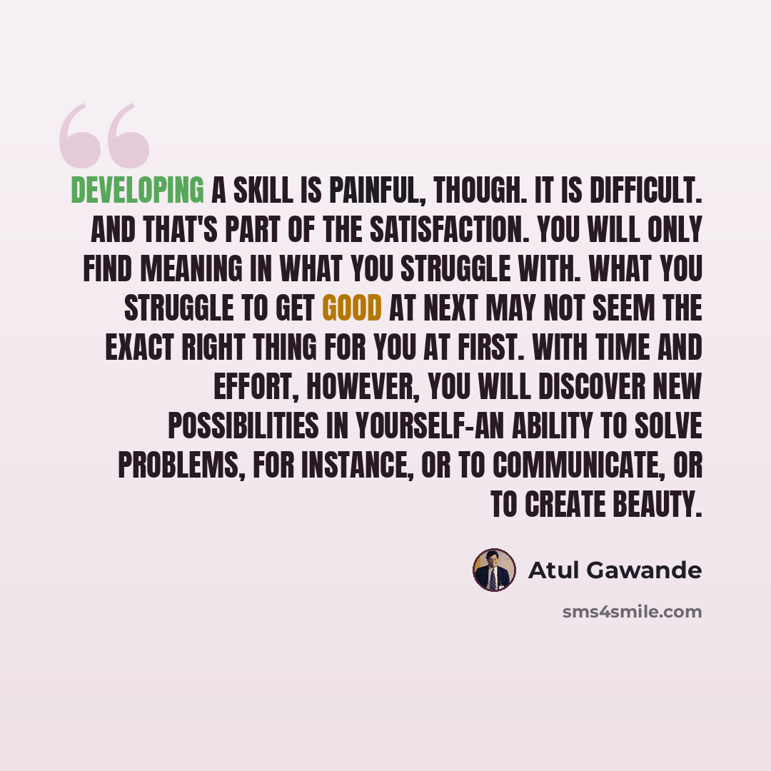 “Developing a skill is painful, though. It is difficult. And that's part of the satisfaction. You will only find meaning in what you struggle with. What you struggle to get good at next may not seem the exact right thing for you at first. With time and effort, however, you will discover new…” quote by Atul Gawande