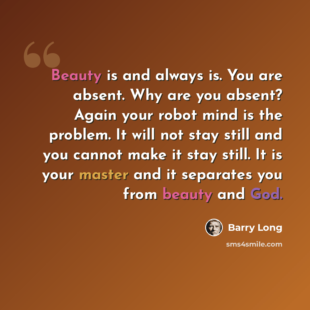“Beauty is and always is. You are absent. Why are you absent? Again your robot mind is the problem. It will not stay still and you cannot make it stay still. It is your master and it separates you from beauty and God.” quote by Barry Long