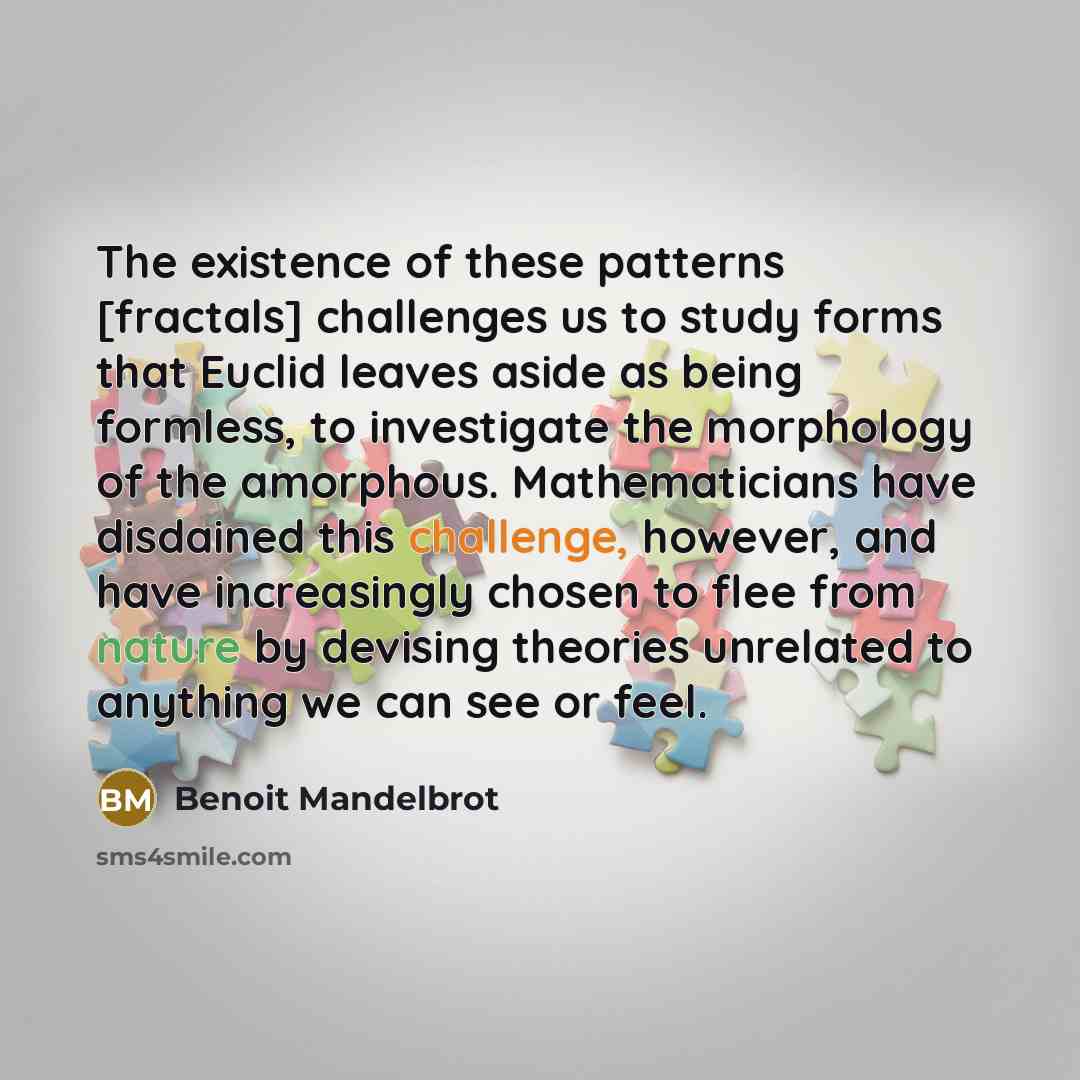 “The existence of these patterns [fractals] challenges us to study forms that Euclid leaves aside as being formless, to investigate the morphology of the amorphous. Mathematicians have disdained this challenge, however, and have increasingly chosen to flee from nature by devising theories unrelated…” quote by Benoit Mandelbrot