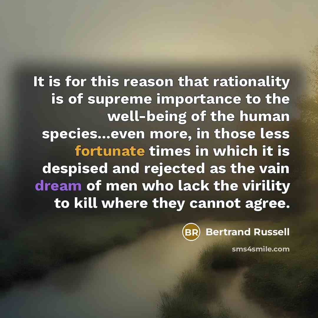 “It is for this reason that rationality is of supreme importance to the well-being of the human species...even more, in those less fortunate times in which it is despised and rejected as the vain dream of men who lack the virility to kill where they cannot agree.” quote by Bertrand Russell