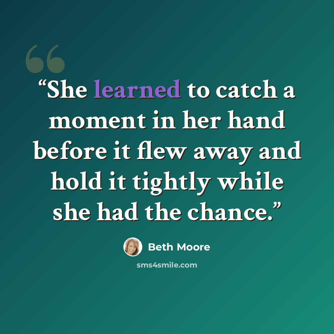 “She learned to catch a moment in her hand before it flew away and hold it tightly while she had the chance.” quote by Beth Moore