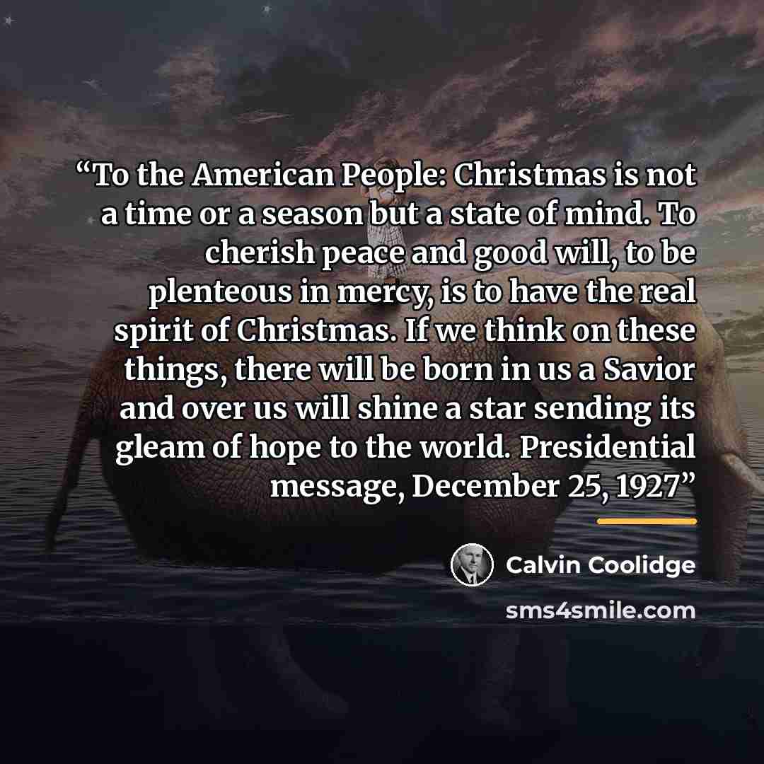 “To the American People: Christmas is not a time or a season but a state of mind. To cherish peace and good will, to be plenteous in mercy, is to have the real spirit of Christmas. If we think on these things, there will be born in us a Savior and over us will shine a star sending its gleam of hope…” quote by Calvin Coolidge