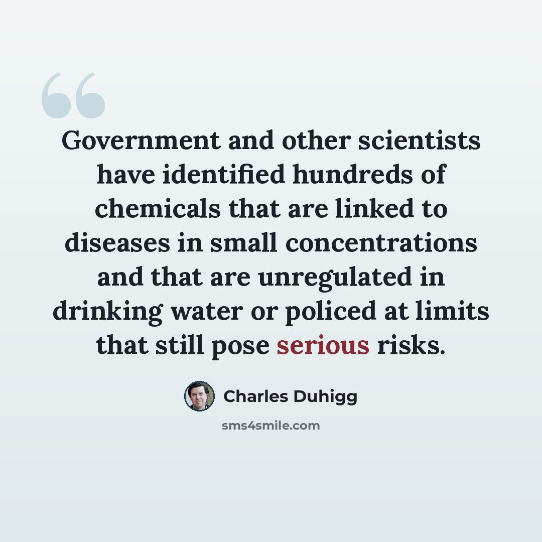 “Government and other scientists have identified hundreds of chemicals that are linked to diseases in small concentrations and that are unregulated in drinking water or policed at limits that still pose serious risks.” quote by Charles Duhigg
