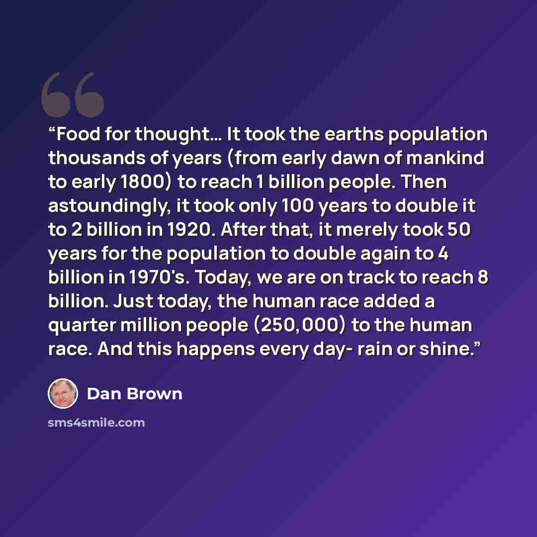 “Food for thought… It took the earths population thousands of years (from early dawn of mankind to early 1800) to reach 1 billion people. Then astoundingly, it took only 100 years to double it to 2 billion in 1920. After that, it merely took 50 years for the population to double again to 4 billion…” quote by Dan Brown