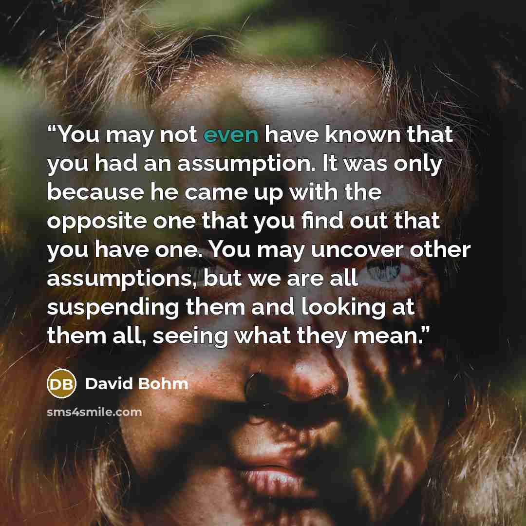 “You may not even have known that you had an assumption. It was only because he came up with the opposite one that you find out that you have one. You may uncover other assumptions, but we are all suspending them and looking at them all, seeing what they mean.” quote by David Bohm
