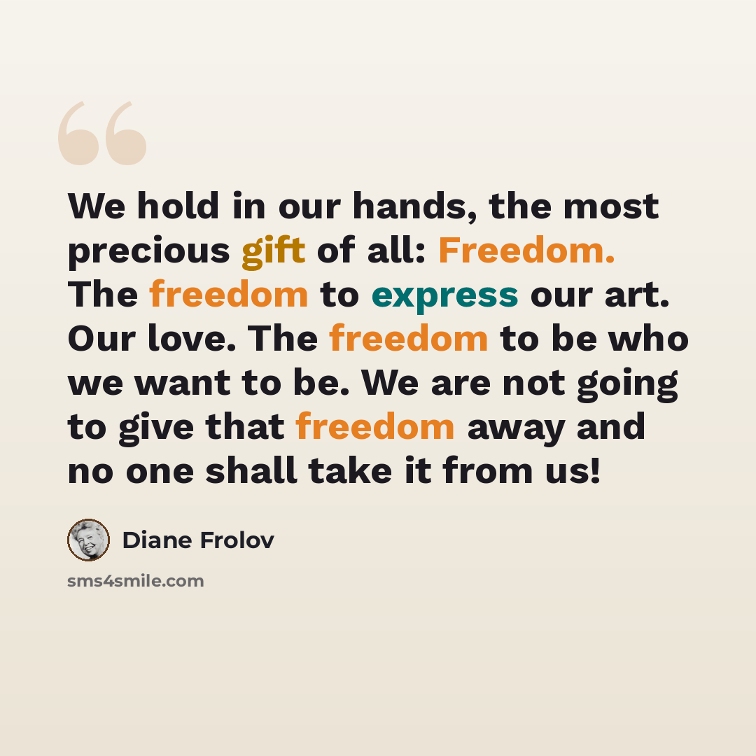 “We hold in our hands, the most precious gift of all: Freedom. The freedom to express our art. Our love. The freedom to be who we want to be. We are not going to give that freedom away and no one shall take it from us!” quote by Diane Frolov