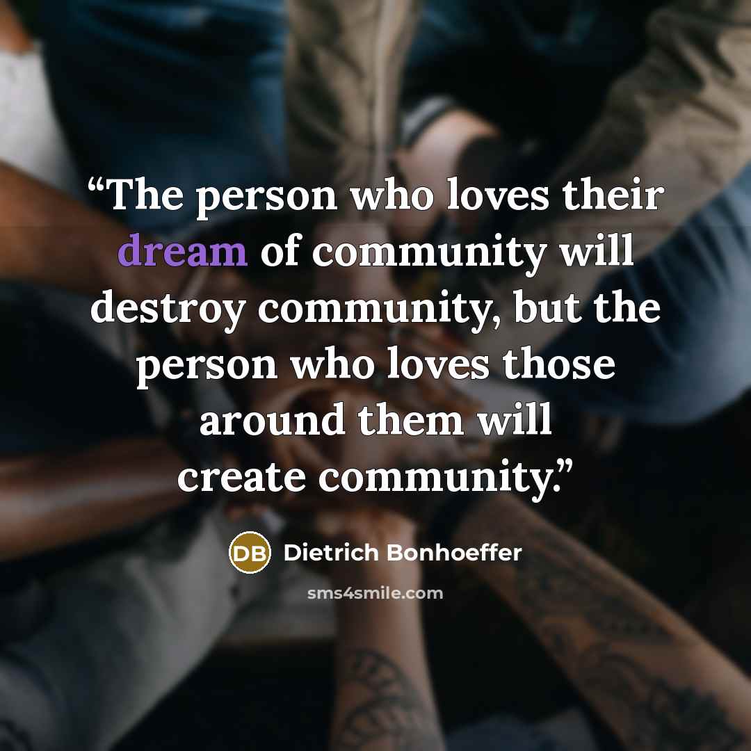 “The person who loves their dream of community will destroy community, but the person who loves those around them will create community.” quote by Dietrich Bonhoeffer