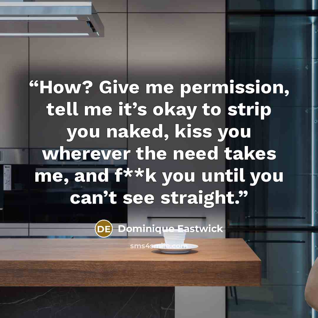 “How? Give me permission, tell me it’s okay to strip you naked, kiss you wherever the need takes me, and f**k you until you can’t see straight.” quote by Dominique Eastwick
